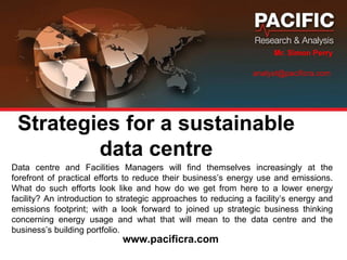 Strategies for a sustainable data centre Mr. Simon Perry analyst@pacificra.com  Data centre and Facilities Managers will find themselves increasingly at the forefront of practical efforts to reduce their business’s energy use and emissions. What do such efforts look like and how do we get from here to a lower energy facility? An introduction to strategic approaches to reducing a facility’s energy and emissions footprint; with a look forward to joined up strategic business thinking concerning energy usage and what that will mean to the data centre and the business’s building portfolio.    www.pacificra.com 