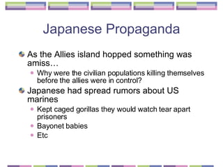 Japanese Propaganda As the Allies island hopped something was amiss… Why were the civilian populations killing themselves before the allies were in control? Japanese had spread rumors about US marines Kept caged gorillas they would watch tear apart prisoners  Bayonet babies  Etc  