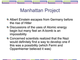 Manhattan Project Albert Einstein escapes from Germany before the rise of Hitler Discussions of the uses of Atomic energy begin but many feel an A-bomb is an impossibility  Concerned scientists realized that the Nazi would definitely find a way to develop one if this was a possibility (which Fermi and Oppenhiemer believed it was) 