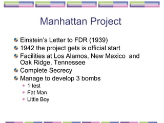 Manhattan Project  Einstein’s Letter to FDR (1939) 1942 the project gets is official start  Facilities at Los Alamos, New Mexico  and Oak Ridge, Tennessee  Complete Secrecy  Manage to develop 3 bombs  1 test  Fat Man  Little Boy  