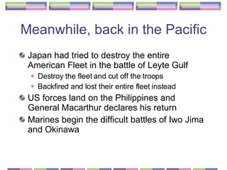 Meanwhile, back in the Pacific  Japan had tried to destroy the entire American Fleet in the battle of Leyte Gulf Destroy the fleet and cut off the troops Backfired and lost their entire fleet instead US forces land on the Philippines and General Macarthur declares his return  Marines begin the difficult battles of Iwo Jima and Okinawa  