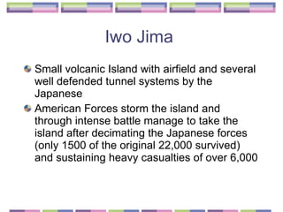 Iwo Jima  Small volcanic Island with airfield and several well defended tunnel systems by the Japanese  American Forces storm the island and through intense battle manage to take the island after decimating the Japanese forces (only 1500 of the original 22,000 survived) and sustaining heavy casualties of over 6,000 