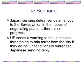 The Scenario Japan, sensing defeat sends an envoy to the Soviet Union in the hopes of negotiating peace… there is no progress US sends a warning to the Japanese threatening to rain terror from the sky if they do not unconditionally surrender… Japanese send no reply 