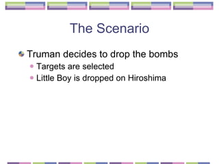 The Scenario Truman decides to drop the bombs Targets are selected  Little Boy is dropped on Hiroshima 