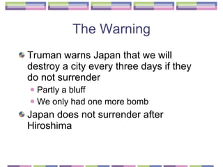 The Warning Truman warns Japan that we will destroy a city every three days if they do not surrender Partly a bluff We only had one more bomb  Japan does not surrender after Hiroshima  