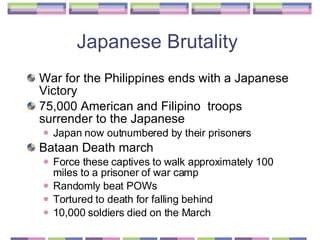 Japanese Brutality  War for the Philippines ends with a Japanese Victory  75,000 American and Filipino  troops surrender to the Japanese  Japan now outnumbered by their prisoners  Bataan Death march  Force these captives to walk approximately 100 miles to a prisoner of war camp Randomly beat POWs Tortured to death for falling behind  10,000 soldiers died on the March  