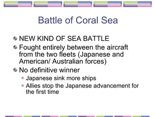 Battle of Coral Sea NEW KIND OF SEA BATTLE Fought entirely between the aircraft from the two fleets (Japanese and American/ Australian forces)  No definitive winner  Japanese sink more ships Allies stop the Japanese advancement for the first time  