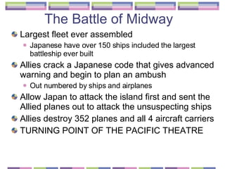 The Battle of Midway  Largest fleet ever assembled  Japanese have over 150 ships included the largest battleship ever built Allies crack a Japanese code that gives advanced warning and begin to plan an ambush  Out numbered by ships and airplanes  Allow Japan to attack the island first and sent the Allied planes out to attack the unsuspecting ships  Allies destroy 352 planes and all 4 aircraft carriers  TURNING POINT OF THE PACIFIC THEATRE 