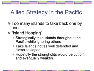 Allied Strategy in the Pacific  Too many islands to take back one by one  “Island Hopping” Strategically take islands throughout the Pacific while ignoring others Take Islands not as well defended and closer to Japan  Hopefully the strongholds would be cut off and eventually weaken  
