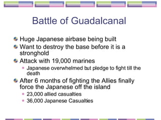 Battle of Guadalcanal  Huge Japanese airbase being built Want to destroy the base before it is a stronghold  Attack with 19,000 marines  Japanese overwhelmed but pledge to fight till the death  After 6 months of fighting the Allies finally force the Japanese off the island  23,000 allied casualties 36,000 Japanese Casualties 