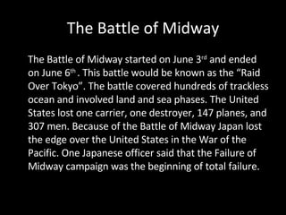The Battle of Midway The Battle of Midway started on June 3 rd  and ended on June 6 th  . This battle would be known as the “Raid Over Tokyo”. The battle covered hundreds of trackless ocean and involved land and sea phases. The United States lost one carrier, one destroyer, 147 planes, and 307 men. Because of the Battle of Midway Japan lost the edge over the United States in the War of the Pacific. One Japanese officer said that the Failure of Midway campaign was the beginning of total failure. 
