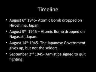 Timeline August 6 th  1945- Atomic Bomb dropped on Hiroshima, Japan. August 9 th   1945 – Atomic Bomb dropped on Nagasaki, Japan. August 14 th  1945- The Japanese Government gives up, but not the solders. September 2 nd  1945- Armistice signed to quit fighting 