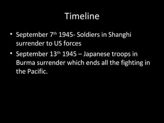 Timeline September 7 th  1945- Soldiers in Shanghi surrender to US forces September 13 th  1945 – Japanese troops in Burma surrender which ends all the fighting in the Pacific. 