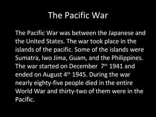 The Pacific War The Pacific War was between the Japanese and the United States. The war took place in the islands of the pacific. Some of the islands were Sumatra, Iwo Jima, Guam, and the Philippines. The war started on December  7 th  1941 and ended on August 4 th  1945. During the war nearly eighty-five people died in the entire World War and thirty-two of them were in the Pacific.  