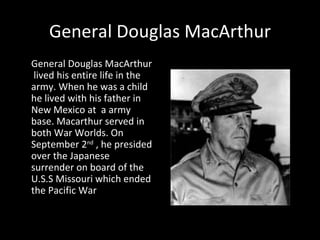 General Douglas MacArthur General Douglas MacArthur  lived his entire life in the army. When he was a child he lived with his father in New Mexico at  a army base. Macarthur served in both War Worlds. On September 2 nd  , he presided over the Japanese surrender on board of the U.S.S Missouri which ended  the Pacific War 
