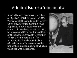 Admiral Isoroku Yamamoto  Admiral Isoroku Yamamoto was born on April 4 th  , 1884, in Japan. In 1919, Yamamoto left Japan to go to Harvard University. After graduating he was appointed a naval attaché to the embassy in Washington, DC. In 1941, he was named Commander and Chief of the Japanese Army. On December 7 th  1941, Yamamoto’s plan for attacking Pearl Harbor took place. After the attack Yamamoto said he had woke up a sleeping giant which is was filled with vengeance.  