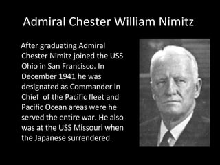 Admiral Chester William Nimitz  After graduating Admiral Chester Nimitz joined the USS Ohio in San Francisco. In December 1941 he was designated as Commander in Chief  of the Pacific fleet and Pacific Ocean areas were he served the entire war. He also was at the USS Missouri when the Japanese surrendered.  