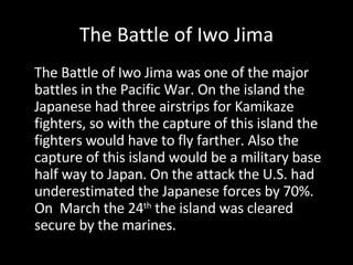 The Battle of Iwo Jima The Battle of Iwo Jima was one of the major battles in the Pacific War. On the island the Japanese had three airstrips for Kamikaze fighters, so with the capture of this island the fighters would have to fly farther. Also the capture of this island would be a military base half way to Japan. On the attack the U.S. had underestimated the Japanese forces by 70%. On  March the 24 th  the island was cleared secure by the marines. 