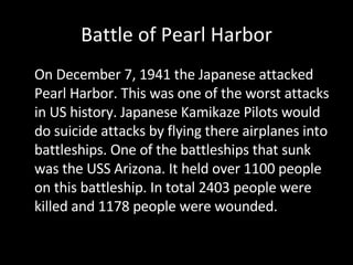 Battle of Pearl Harbor On December 7, 1941 the Japanese attacked Pearl Harbor. This was one of the worst attacks in US history. Japanese Kamikaze Pilots would do suicide attacks by flying there airplanes into battleships. One of the battleships that sunk was the USS Arizona. It held over 1100 people on this battleship. In total 2403 people were killed and 1178 people were wounded.  