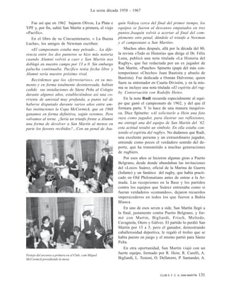 CLUB A. F. C. G. SAN MARTÍN 131
La sexta década 1958 - 1967
Festejo del ascenso a primera en el Club, com Miguel
McCormick presidiendo la mesa.
Fue así que en 1962 bajaron Olivos, La Plata e
YPF y, por fin, subió San Martín a primera, el viejo
«Pacific».
En el libro de su Cincuentenario, « La Buena
Lucha», los amigos de Newman escriben:
«El campeonato estaba muy peleado… La dife-
rencia entre los dos punteros se hizo más notoria
cuando Alumni volvió a caer y San Martín nos
doblegó en nuestro campo por 13 a 0. Sin embargo
palucha continuaba. Pacífico tenía fecha libre y
Alumni sería nuestro próximo rival.
Recirdemos que los «ferroviarios», en su mo-
mento y en forma totalmente desinteresada, habían
cedido sus instalaciones de Sáenz Peña al Colegio
durante algunos años, estableciéndose así una co-
rriente de amistad muy profunda, a punto tal de
haberse disputado durante varios años entre am-
bas instituciones la Copa McCormick, que en 1968
ganamos en forma definitiva, según veremos. Pero
volvamos al torne. ¿Sería un triunfo frente a Alumni
una forma de devolver a San Martín al menos en
parte los favores recibidos?…Con un penal de Joa-
quín Vedoya cerca del final del primer tiempo, los
equipos se fueron al descanso empatados en tres
puntos.Joaquín volvió a acertar al final del com-
plemento otro penal, dándole el triunfo a Newman
y el campeonato a San Martín».
Muchos años después, allá por la década del 80,
la revista «Todo es Historia» que dirige el Dr. Félix
Luna, publicó una nota titulada «La Historia del
Rugby», que fue redactada por un ex jugador de
San Martín, «Pancho» Spinetto (papá del más con-
temporáneo «Checho» Juan Bautista y abuelo de
Bautista). Fue dedicada a Osmán Dalverme, quien
fuera su entrenador en Cuarta División, y en la mis-
ma se incluye una nota titulada «El espíritu del rug-
by. Conversación con Rodolfo Hein».
En la nota Rudi recuerda especialmente al equi-
po que ganó el campeonato de 1962, y del que él
formara parte. Y lo hace de una manera inequívo-
ca. Dice Spinetto: «Al solicitarle a Hein una foto
suya como jugador, para ilustrar sus reflexiones,
me entregó una del equipo de San Martín del `62,
esta actitud resultó un símbolo. En ella estaba con-
tenido el espíritu del rugby». No dudamos que Rudi,
una excelente persona y un extraordinario jugador,
entiende como pocos el verdadero sentido del de-
porte, que ha transmitido a muchas generaciones
de rugbiers.
Por esos años se hicieron algunas giras a Puerto
Belgrano, desde donde abundaban las invitaciones
del «Loco» Suárez, oficial de la Marina de Guerra
(Infante) y un fanático del rugby, que había practi-
cado en Old Philomatians antes de entrar a la Ar-
mada. Las recepciones en la Base y los partidos
contra los equipos que Suárez entrenaba como si
fueran verdaderos «comandos», dejaron recuerdos
imperecederos en todos los que fueron a Bahía
Blanca.
En uno de esos seven a side, San Martín llegó a
la final, justamente contra Puerto Belgrano, y for-
mó con Martin, Bigliardi, Frisch, Moltedo,
Cavagnola, Otero y Gálvez. El partido lo perdió San
Martín por 15 a 5, pero el ganador, demostrando
caballerosidad deportiva, le regaló el trofeo que se
había puesto en juego y el mismo partió para Sáenz
Peña.
En otra oportunidad, San Martín viajó con un
fuerte equipo, formado por R. Hein; R. Carelli, A.
Bigliardi, L. Testoni, O. Dellatorre, P. Santander, A.
 