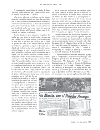 CLUB A. F. C. G. SAN MARTÍN 135
La sexta década 1958 - 1967
A continuación transcribimos la crónica de Hugo
Mackern, «Free Lance», que, como escribe Jorge,
se publicó en la revista El Gráfico:
«En largos años de periodismo, me ha tocado
despedir a muchos amigos que «nos ha precedido
con la señal de la fe y duermen el sueño de la paz»,
como dice el ordinario de la misa al recordarlo,
pero tal vez nunca lo he hecho con un sentimiento
tan hondo de dolor personal como hoy ante la
muerte de Miguel MCCormick. «Mac» para la le-
gión de sus amigos en el rugby.
Nos ha dejado un gran jugador y propulsor del
rugby, un gran amigo y un ejemplar humano de
una calidad pocas veces hallada en el tránsito por
la vida. Todo lo que hizo por Pacific y por el rugby
en general no cabe en los límites estrechos de esta
recordatoria. Aprendió a jugar en Irlanda, en el
Blackrock College y fue seleccionado allá siendo
colegial. Luego, al volver a su tierra natal se incor-
poró a Pacifico, club que recién se iniciaba en el
rugby y al que dedicó durante cuarenta años el
inagotable caudal de sus conocimientos y su entu-
siasmo por este deporte que fue la pasión de su
vida. Fue capitán vitalicio mientras jugó en prime-
ra, seleccionado repetidas veces, inclusive en el se-
leccionado nacional contra los británicos en 1927
y capitán de Clubs Extranjeros contra los
sudafricanos en 1932. Luego capitán del equipo
de veteranos, seleccionador, referee, organizador
de giras y últimamente, hasta hace pocos meses,
presidente de su club. En fin, en
el rugby lo fue todo y al rugby le
dio todo lo que tenía. Por ello tuvo
su recompensa en el extraordina-
rio afecto que le guardaron los
que fueron sus compañeros de
equipo y luego sus discípulos, en
el sentido evangélico de esta pa-
labra, que lo rodearon con su ca-
riño hasta su hora postrera, en la
que los triunfos de San Martín al
iniciar la actual temporada («he-
mos vuelto a nuestro lugar», ha-
bía dicho «Mac» hablando en el
festejo del ascenso el año pasa-
do) le proporcionaron una de sus
últimas alegrías.
No he conocido un hombre que supiera tanto
de rugby como él, ni nadie que se le acercara si-
quiera en el análisis de cuanto había sucedido en
un partido. Le debo mucho de lo que yo pueda sa-
ber, pues en largas charlas en las noches de los
domingos volcó sobre mí con la generosidad inna-
ta en su gran corazón irlandés todo el fruto de su
certera visión y me hizo ver lo que mis ojos inex-
pertos no habían podido captar. Por todo esto le
rindo aquí el tributo de gratitud que él en vida ha-
bría rechazado con alguna brusca interjección».
Desgraciadamente los resultados siguientes no
nos favorecieron, pero igual se lograron algunas
victorias resonantes, que hicieron de San Martín una
de las sensaciones del torneo: se le ganó 3 a 0 a San
Fernando, 11 a 5 a Buenos Aires, a SIC 6 a 5 (con
H. Cenoz; H. Ruarte, M. Battaglia, A. Bigliardi y G.
Frisch; J. Dartiguelongue y E. Yoffe, L. Testoni, A.
Rodríguez y M. Trangoni; J. Benito y O. Dellatorre;
A. Sanz, M. Laplace y P. Santander).
El equipo se clasificó entre los 6 mejores, y jugó
por el campeonato, perdiendo sin embargo con
Belgrano por 19 a 0. (G. Plesky; C. Chiessa, O.
Ciampicini, M. Battaglia y G. Frisch ; J.
Dartiguelongue y E. Yoffe; L. Testoni, O. Dellatorre
yA. Bigliardi; P. McCormick y J. Benito; M. Truscott,
M. Laplace y A. Rodríguez). Su rugby era una sen-
sación, y se discutía que lo caracterizaba. Fue así
que un periodista escribió: «Ese algo de San Mar-
tín no es otra cosa que un rugby suelto, ágil, veloz,
 