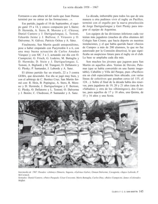 CLUB A. F. C. G. SAN MARTÍN 145
La sexta década 1958 - 1967
Formaron a una altura tal del suelo que Juan Dumas
terminó por no entrar en las formaciones…».
Ese partido, jugado el 10 de Septiembre, el equi-
po ganó 19 a 14, y estuvo compuesto por L.Sáenz;
D. Hermida, A. Stero, R. Moreno y C. Chiessa;
Daniel Cantero y J. Dartiguelongue, L. Testoni,
Eduardo Jaime y J. Bullosa; J. Virasoro y O.
Dalverme; N. Gálvez, Patricio Ochoa y A. Sánz.
Finalmente, San Martín quedó antepenúltimo,
pese a haber empatado con Pueyrredón 6 a 6, con
una muy buena actuación de Carlos Amadeo
Vázquez y con SIC 3 a 3, actuando ese día con O.
Ciampicini; G. Frisch, G. Lodeiro, M. Battaglia y
D. Hermida; D. Stein y J. Dartiguelongue; L.
Testoni, A. Bigliardi y M. Trangoni; O. Dellatorre y
G. Plesky; P. Santander, J. Laborde y A. Sanz.
El último partido fue un triunfo, 22 a 3 contra
GEBA, que descendió. Ese día se jugó muy bien, y
con el arbitraje de C. Benítez Cruz, San Martín for-
mó con: R. Hein, B. Popingiuc, A. Stero, R. More-
no y D. Hermida; J. Dartiguelongue y F. Bertoni,
G. Plesky, O. Dellatorre y L. Testoni; O. Dalverme
y J. Benito; C. Chedresee, P. Santander y A. Sanz.
La década, imborrable para todos los que de una
manera u otra pudimos vivir el rugby en Pacífico,
terminó con el orgullo por la nueva preselección
de Jorge Dartiguelongue y Gert Plesky para inte-
grar el equipo de Argentina.
Los equipos de las divisiones inferiores cada vez
tenían más jugadores (muchos de ellos alumnos del
Colegio San Cirano, que hacía deporte en nuestras
instalaciones, y el que había querido hacer «Socios
de Campo» a más de 200 alumnos, lo que no fue
autorizado por la Comisión directiva), lo que signi-
ficaba un auspicioso futuro para el rugby en el club.
La base se ampliaba cada día más.
Son muchos los jóvenes que jugaron para San
Martín en aquellos años. Venían de Devoto, Palo-
mar (que se había convertido en una fuente inago-
table), Caballito y Villa del Parque, pues «Pacifico»
era un club especialmente bien ubicado, con varias
líneas de colectivos que pasaban cerca (el 135, el
124…). Sobre el final de la década había dos reser-
vas, para jugadores de 19, 20 y 21 años (una de los
«Sábados» y otra de los «Domingos»), dos Cuar-
tas, para aquellos de 17 y 18 años, una Quinta, de
15 y 16 años y una Sexta.
Intermedia de 1967. Parados: «Johnny» Dimario, Sagasta, «Galvúa» Galvez, Osman Dalverme, Cavagnola, «Sapo» Laborde, P.
McCormick.
Sentados: Daniel Cantero, «Pato» Pasquale, César Crescente, Mario Battaglia, Carlos Diaz, «Rulo» Ciampicini, James «Colorado»
Moffatt.
 