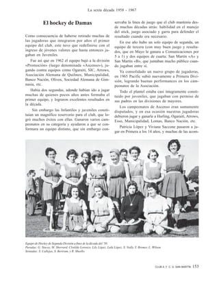 CLUB A. F. C. G. SAN MARTÍN 153
La sexta década 1958 - 1967
El hockey de Damas
Como consecuencia de haberse retirado muchas de
las jugadoras que integraron por años el primer
equipo del club, este tuvo que redefinirse con el
ingreso de jóvenes valores que hasta entonces ju-
gaban en Juveniles.
Fue así que en 1962 el equipo bajó a la división
«Promoción» (luego denominada «Ascenso»), ju-
gando contra equipos como Ogaraití, SIC, Arrows,
Asociación Alemana de Quilmes, Municipalidad,
Banco Nación, Olivos, Sociedad Alemana de Gim-
nasia, etc.
Había dos segundas, adonde habían ido a jugar
muchas de quienes pocos años antes formaba el
primer equipo, y lograron excelentes resultados en
la década.
Sin embargo las Infantiles y juveniles consti-
tuían un magnífico reservorio para el club, que lo-
gró muchos éxitos con ellas. Ganaron varios cam-
peonatos en su categoría y ayudaron a que se con-
formara un equipo distinto, que sin embargo con-
servaba la línea de juego que el club mantenía des-
de muchas décadas atrás: habilidad en el manejo
del stick, juego asociado y garra para defender el
resultado cuando era necesario.
En ese año hubo un solo equipo de segunda, un
equipo de tercera (con muy buen juego y resulta-
dos, que en Mayo le ganara a Comunicaciones por
5 a 1) y dos equipos de cuarta: San Martín «A» y
San Martín «B», que juntaban mucho público cuan-
do jugaban entre sí.
Ya consolidado un nuevo grupo de jugadoras,
en 1965 Pacific subió nuevamente a Primera Divi-
sión, logrando buenas performances en los cam-
peonatos de la Asociación.
Todo el plantel estaba casi íntegramente consti-
tuido por juveniles, que jugaban con permiso de
sus padres en las divisiones de mayores.
Los campeonatos de Ascenso eran sumamente
disputados, y en esa ocasión nuestras jugadoras
debieron jugar y ganarle a Hurling, Ogaraití, Arrows,
Esso, Municipalidad, Lomas, Banco Nación, etc.
Patricia López y Viviana Saccone pasaron a ju-
gar en Primera a los 14 años, y muchas de las acom-
Equipo de Hockey de Segunda División a fines de la década del ’50.
Paradas: G. Stacey, M. Sherrard, Clotilde Lorenzo, Lily López, Lulú López, S. Nally, Y. Bremer, L. Wilson.
Sentadas: S. Callejas, S. Bertram, y R. Muollo.
 