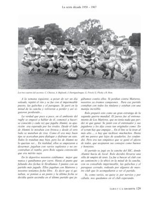 CLUB A. F. C. G. SAN MARTÍN 129
La sexta década 1958 - 1967
A la semana siguiente, a pesar de ser un día
soleado, repitió el rito y se fue con el impermeable
puesto, las galochas y el paraguas. Se paró en la
mitad de la cancha y volvieron a perder y así si-
guieron perdiendo…
La verdad que poco a poco, en el ambiente del
rugby se empezó a hablar de él, comenzó a hacer-
se conocido y cada vez que jugaba Alumni, su apa-
rición era esperada por los rivales. Desde el lado
de Alumni lo miraban con bronca y desde el otro
lado se mataban de risa. Como él era muy buen
tipo se acercaban para dialogar y disfrutar un rato.
Todos lo trataban muy bien, pero los de Alumni no
lo querían ver… En realidad, ellos se empezaron a
desarmar, jugaban con varios suplentes y no en-
contraban el rumbo, pero Rolo seguía convencido
que era mérito suyo.
En lo deportivo nosotros estábamos mejor que
nunca y ganábamos por carro. Hasta el punto que
faltando dos fechas le llevábamos 3 puntos con un
partido más jugado. Ellos jugaban con Matreros y
nosotros teníamos fecha libre. Es decir que si ga-
naban, se ponían a un punto y la última fecha se
decidía quién ascendía en el último partido que ju-
gábamos contra ellos. Si perdían contra Matreros,
nosotros ya éramos campeones. Para ese partido
contaban con todos los titulares y estaban con una
manija increíble.
Rolo preparó esto como un gran estratega de la
segunda guerra mundial. El jueves fue al entrena-
miento de Los Matreros, que no tenía nada que per-
der ni que ganar. Se juntó con el entrenador y sus
jugadores y les dijo cosas tan originales como: En
el scrum hay que empujar… En el line se la tiran al
más alto…, o hay que tacklear, muchachos. Hasta
ahí me parece que lejos de ayudarlos, los confun-
dió. Pero era tan simpático que se ganó el afecto
de todos, que aceptaron sus consejos como buenos
y honestos.
El partido se jugó en la cancha del SIC, donde
Alumni hacía de local. Rolo decidió llevarse una
silla de umpire de tenis. La fue a buscar al club con
un camioncito y la ubicó en la mitad de la cancha,
con su consabido impermeable, las galochas y el
paraguas cerrado, rodeado por algunos de nues-
tro club que lo acompañaron a ver el partido.
Yo, como varios, no quise ir, por nervios y por
cábala, nos quedamos en el club esperando.
Los tres cuartos del ascenso: C. Chiessa, A. Bigliardi, J. Dartiguelongue, G. Frisch, G. Plesky y R. Hein.
 