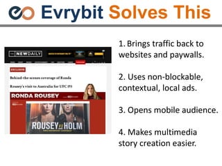 Evrybit Solves This
1.Brings traffic back to
websites and paywalls.
2. Uses non-blockable,
contextual, local ads.
3. Opens mobile audience.
4. Makes multimedia
story creation easier.
 