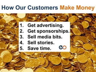 How Our Customers Make Money
1. Get advertising.
2. Get sponsorships.
3. Sell media bits.
4. Sell stories.
5. Save time.
 