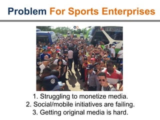 Problem For Sports Enterprises
1. Struggling to monetize media.
2. Social/mobile initiatives are failing.
3. Getting original media is hard.
 