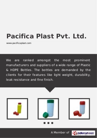 A Member of
Pacifica Plast Pvt. Ltd.
www.pacificaplast.com
We are ranked amongst the most prominent
manufacturers and suppliers of a wide range of Plastic
& HDPE Bottles. The bottles are demanded by the
clients for their features like light weight, durability,
leak resistance and fine finish.
 