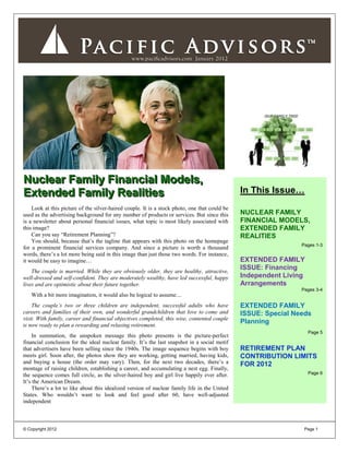 Nuclear Family Financial Models,
Extended Family Realities                                                                      In This Issue…
    Look at this picture of the silver-haired couple. It is a stock photo, one that could be
used as the advertising background for any number of products or services. But since this      NUCLEAR FAMILY
is a newsletter about personal financial issues, what topic is most likely associated with     FINANCIAL MODELS,
this image?                                                                                    EXTENDED FAMILY
    Can you say “Retirement Planning”?                                                         REALITIES
    You should, because that’s the tagline that appears with this photo on the homepage
                                                                                                                Pages 1-3
for a prominent financial services company. And since a picture is worth a thousand
words, there’s a lot more being said in this image than just those two words. For instance,
it would be easy to imagine…                                                                   EXTENDED FAMILY
    The couple is married. While they are obviously older, they are healthy, attractive,
                                                                                               ISSUE: Financing
well-dressed and self-confident. They are moderately wealthy, have led successful, happy       Independent Living
lives and are optimistic about their future together.                                          Arrangements
                                                                                                                Pages 3-4
   With a bit more imagination, it would also be logical to assume…
    The couple’s two or three children are independent, successful adults who have             EXTENDED FAMILY
careers and families of their own, and wonderful grandchildren that love to come and           ISSUE: Special Needs
visit. With family, career and financial objectives completed, this wise, contented couple
is now ready to plan a rewarding and relaxing retirement.
                                                                                               Planning
                                                                                                                    Page 5
    In summation, the unspoken message this photo presents is the picture-perfect
financial conclusion for the ideal nuclear family. It’s the last snapshot in a social motif
that advertisers have been selling since the 1940s. The image sequence begins with boy         RETIREMENT PLAN
meets girl. Soon after, the photos show they are working, getting married, having kids,        CONTRIBUTION LIMITS
and buying a house (the order may vary). Then, for the next two decades, there’s a             FOR 2012
montage of raising children, establishing a career, and accumulating a nest egg. Finally,
the sequence comes full circle, as the silver-haired boy and girl live happily ever after.                          Page 6
It’s the American Dream.
    There’s a lot to like about this idealized version of nuclear family life in the United
States. Who wouldn’t want to look and feel good after 60, have well-adjusted
independent



© Copyright 2012                                                                                                 Page 1
 