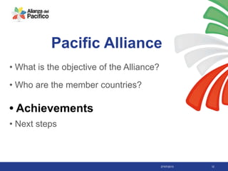 27/07/2013 12
Pacific Alliance
• What is the objective of the Alliance?
• Who are the member countries?
• Achievements
• Next steps
 