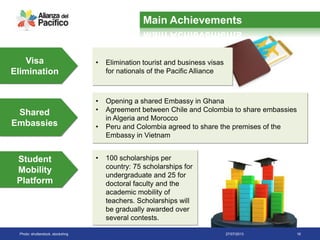 27/07/2013 16
• Elimination tourist and business visas
for nationals of the Pacific Alliance
Visa
Elimination
• Opening a shared Embassy in Ghana
• Agreement between Chile and Colombia to share embassies
in Algeria and Morocco
• Peru and Colombia agreed to share the premises of the
Embassy in Vietnam
Shared
Embassies
Student
Mobility
Platform
• 100 scholarships per
country: 75 scholarships for
undergraduate and 25 for
doctoral faculty and the
academic mobility of
teachers. Scholarships will
be gradually awarded over
several contests.
Photo: shutterstock, stockxhng
Main Achievements
 