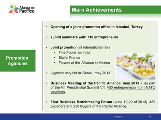 27/07/2013 18
Promotion
Agencies
• Opening of a joint promotion office in Istanbul, Turkey.
• 7 joint seminars with 710 entrepreneurs
• Joint promotion at international fairs
• Fine Foods in India
• Sial in France
• Flavors of the Alliance in Mexico
• Agroindustry fair in Seoul , may 2013
• Business Meeting of the Pacific Alliance, may 2013 - as part
of the VII Presidential Summit VII. 400 entrepreneurs from NATO
countries.
• First Business Matchmaking Forum (June 19-20 of 2013). 486
exporters and 236 buyers of the Pacific Alliance.
Main Achievements
 