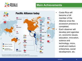 27/07/2013 20
• Costa Rica will
become a full
member of the
Alliance once the
accession process is
completed.
• Each observer will
develop joint agendas
on, economic issues,
education, innovation,
science and
technology, micro,
small and medium
enterprises, social
development, etc.
Main Achievements
 