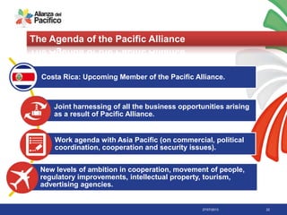 27/07/2013 22
Costa Rica: Upcoming Member of the Pacific Alliance.
Joint harnessing of all the business opportunities arising
as a result of Pacific Alliance.
Work agenda with Asia Pacific (on commercial, political
coordination, cooperation and security issues).
New levels of ambition in cooperation, movement of people,
regulatory improvements, intellectual property, tourism,
advertising agencies.
The Agenda of the Pacific Alliance
 