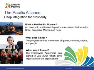 27/07/2013 5
The Pacific Alliance:
Deep integration for prosperity
What is the Pacific Alliance?
An economic and trade integration mechanism that includes
Chile, Colombia, Mexico and Peru.
What does it seek?
The progressive free movement of goods, services, capital,
and people.
When was it formed?
The Framework Agreement was
signed in July 2012, which gave
legal status to the organization.
Photo: shutterstock, alianzapacifico.net
 
