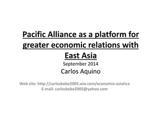 Pacific Alliance as a platform for 
greater economic relations with 
East Asia 
September 2014 
Carlos Aquino 
Web site: http://carloskobe2005.wix.com/economia-asiatica 
E-mail: carloskobe2005@yahoo.com 
 