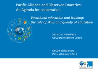 Pacific Alliance and Observer Countries:
An Agenda for cooperation
Vocational education and training:
the role of skills and quality of education
Sebastian Nieto Parra
OECD Development Centre
OECD headquarters
Paris, 28 January 2019
 