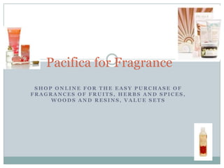 Pacifica for Fragrance
 SHOP ONLINE FOR THE EASY PURCHASE OF
FRAGRANCES OF FRUITS, HERBS AND SPICES,
     WOODS AND RESINS, VALUE SETS
 