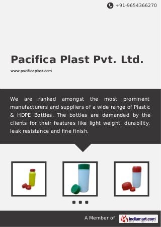 +91-9654366270
A Member of
Pacifica Plast Pvt. Ltd.
www.pacificaplast.com
We are ranked amongst the most prominent
manufacturers and suppliers of a wide range of Plastic
& HDPE Bottles. The bottles are demanded by the
clients for their features like light weight, durability,
leak resistance and fine finish.
 