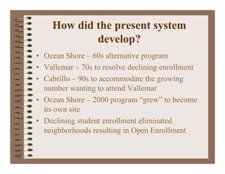 How did the present system
            develop?
• Ocean Shore – 60s alternative program
• Vallemar – 70s to resolve declining enrollment
• Cabrillo – 90s to accommodate the growing
  number wanting to attend Vallemar
• Ocean Shore – 2000 program “grew” to become
  its own site
• Declining student enrollment eliminated
  neighborhoods resulting in Open Enrollment
 