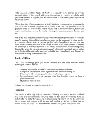 Code Division Multiple Access (CDMA) is a radically new concept in wireless
communications. It has gained widespread international acceptance by cellular radio
system operators as an upgrade that will dramatically increase both system capacity and
the service quality.
CDMA is a form of spread-spectrum, a family of digital communication techniques that
have been used in military applications for many years. The core principle of spread
spectrum is the use of noise-like carrier waves, and, as the name implies, bandwidths
much wider than that required for simple point-to-point communication at the same data
rate.
One of the most important concepts to any cellular telephone system is that of “multiple
access”, meaning that multiple, simultaneous users can be supported. In other words, a
large number of users share a common pool of radio channels and any user can gain
access to any channel (each user is not always assigned to the same channel). A channel
can be thought of as merely a portion of the limited radio resource, which is temporarily
allocated for a specific purpose, such as someone’s phone call. A multiple access method
is a definition of how the radio spectrum is divided into channels and how channels are
allocated to the many users of the system.
Benefits of CDMA
The CDMA technology gives you certain benefits over the other prevalent mobile
technologies some of them are•
•
•
•
•

Superior voice quality and clarity by eliminating background noise.
Low power consumption, hence higher talk time, enhanced battery life.
Minimum health risks compared to other wireless technologies.
Increased security and privacy as none other then the called person can listen to
your conversation.
Higher data transfer rates.

Reduced interference on other electronic devices
Conclusion
This was not at all an easy project to complete. Gathering information was also a difficult
task. What ever the limitations were, we made our best effort to overcome them and
anchor safe. No matter how good we do in designing the project but it’s the knowledge
that we gather that remains us till the end and satisfies us. At last, we hope that our
attempt behind this project is a successful one and will surely bear the expected fruit.

 