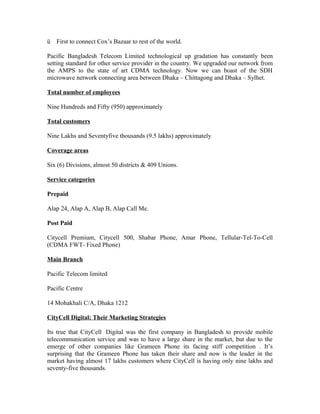 ü

First to connect Cox’s Bazaar to rest of the world.

Pacific Bangladesh Telecom Limited technological up gradation has constantly been
setting standard for other service provider in the country. We upgraded our network from
the AMPS to the state of art CDMA technology. Now we can boast of the SDH
microwave network connecting area between Dhaka – Chittagong and Dhaka – Sylhet.
Total number of employees
Nine Hundreds and Fifty (950) approximately
Total customers
Nine Lakhs and Seventyfive thousands (9.5 lakhs) approximately
Coverage areas
Six (6) Divisions, almost 50 districts & 409 Unions.
Service categories
Prepaid
Alap 24, Alap A, Alap B, Alap Call Me.
Post Paid
Citycell Premium, Citycell 500, Shabar Phone, Amar Phone, Tellular-Tel-To-Cell
(CDMA FWT- Fixed Phone)
Main Branch
Pacific Telecom limited
Pacific Centre
14 Mohakhali C/A, Dhaka 1212
CityCell Digital: Their Marketing Strategies
Its true that CityCell Digital was the first company in Bangladesh to provide mobile
telecommunication service and was to have a large share in the market, but due to the
emerge of other companies like Grameen Phone its facing stiff competition . It’s
surprising that the Grameen Phone has taken their share and now is the leader in the
market having almost 17 lakhs customers where CityCell is having only nine lakhs and
seventy-five thousands.

 