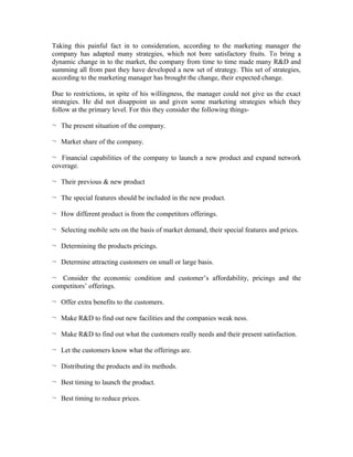 Taking this painful fact in to consideration, according to the marketing manager the
company has adapted many strategies, which not bore satisfactory fruits. To bring a
dynamic change in to the market, the company from time to time made many R&D and
summing all from past they have developed a new set of strategy. This set of strategies,
according to the marketing manager has brought the change, their expected change.
Due to restrictions, in spite of his willingness, the manager could not give us the exact
strategies. He did not disappoint us and given some marketing strategies which they
follow at the primary level. For this they consider the following things¬ The present situation of the company.
¬ Market share of the company.
¬ Financial capabilities of the company to launch a new product and expand network
coverage.
¬ Their previous & new product
¬ The special features should be included in the new product.
¬ How different product is from the competitors offerings.
¬ Selecting mobile sets on the basis of market demand, their special features and prices.
¬ Determining the products pricings.
¬ Determine attracting customers on small or large basis.
¬ Consider the economic condition and customer’s affordability, pricings and the
competitors’ offerings.
¬ Offer extra benefits to the customers.
¬ Make R&D to find out new facilities and the companies weak ness.
¬ Make R&D to find out what the customers really needs and their present satisfaction.
¬ Let the customers know what the offerings are.
¬ Distributing the products and its methods.
¬ Best timing to launch the product.
¬ Best timing to reduce prices.

 