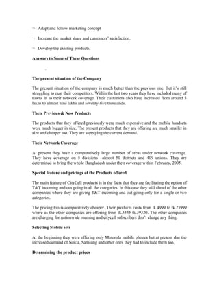 ¬ Adapt and follow marketing concept
¬ Increase the market share and customers’ satisfaction.
¬ Develop the existing products.
Answers to Some of These Questions
.
The present situation of the Company
The present situation of the company is much better than the previous one. But it’s still
struggling to oust their competitors. Within the last two years they have included many of
towns in to their network coverage. Their customers also have increased from around 5
lakhs to almost nine lakhs and seventy-five thousands.
Their Previous & New Products
The products that they offered previously were much expensive and the mobile handsets
were much bigger in size. The present products that they are offering are much smaller in
size and cheaper too. They are supplying the current demand.
Their Network Coverage
At present they have a comparatively large number of areas under network coverage.
They have coverage on 5 divisions –almost 50 districts and 409 unions. They are
determined to bring the whole Bangladesh under their coverage within February, 2005.
Special feature and pricings of the Products offered
The main feature of CityCell products is in the facts that they are facilitating the option of
T&T incoming and out going in all the categories. In this case they still ahead of the other
companies where they are giving T&T incoming and out going only for a single or two
categories.
The pricing too is comparatively cheaper. Their products costs from tk.4999 to tk.25999
where as the other companies are offering from tk.5345-tk.39320. The other companies
are charging for nationwide roaming and citycell subscribers don’t charge any thing.
Selecting Mobile sets
At the beginning they were offering only Motorola mobile phones but at present due the
increased demand of Nokia, Samsung and other ones they had to include them too.
Determining the product prices

 