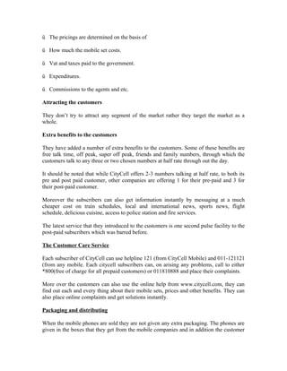 ü The pricings are determined on the basis of
ü How much the mobile set costs.
ü Vat and taxes paid to the government.
ü Expenditures.
ü Commissions to the agents and etc.
Attracting the customers
They don’t try to attract any segment of the market rather they target the market as a
whole.
Extra benefits to the customers
They have added a number of extra benefits to the customers. Some of these benefits are
free talk time, off peak, super off peak, friends and family numbers, through which the
customers talk to any three or two chosen numbers at half rate through out the day.
It should be noted that while CityCell offers 2-3 numbers talking at half rate, to both its
pre and post paid customer, other companies are offering 1 for their pre-paid and 3 for
their post-paid customer.
Moreover the subscribers can also get information instantly by messaging at a much
cheaper cost on train schedules, local and international news, sports news, flight
schedule, delicious cuisine, access to police station and fire services.
The latest service that they introduced to the customers is one second pulse facility to the
post-paid subscribers which was barred before.
The Customer Care Service
Each subscriber of CityCell can use helpline 121 (from CityCell Mobile) and 011-121121
(from any mobile. Each citycell subscribers can, on arising any problems, call to either
*800(free of charge for all prepaid customers) or 011810888 and place their complaints.
More over the customers can also use the online help from www.citycell.com, they can
find out each and every thing about their mobile sets, prices and other benefits. They can
also place online complaints and get solutions instantly.
Packaging and distributing
When the mobile phones are sold they are not given any extra packaging. The phones are
given in the boxes that they get from the mobile companies and in addition the customer

 