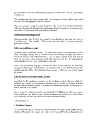 gets an attractive medium sized shopping bag in which the whole CityCell Digitals logo
is embossed.
The products gets distributed through their won company vehicles and in some cased
they take the help of physical distribution firms.
They have a number of agencies and distributors who bye the products from the Pacific
Telecom Ltd. and resell them in to the local market. For this transaction they get a certain
percentage of commission with some facilities included.
Best time to launch the product
Whatever product they develop, they launch it immediately but they wait for events or
festivals such as “ The Baisaki” , ”Eid” or when the new budget or taxation on mobile
phones are reduced.
Following marketing concept
According to the marketing manager, the needs and wants of customers never remain
same. It changes. Taking this in to consideration the company develops and offers a
variety of products with different features. This has been a regular route from time to
time. He also says is the customers needs and wants are met they are automatically
satisfied and their loyalty gets established or goes high.
Since, each information they give concerns the inside of the company, the marketing
manager could mot give us information on questions such as how do they increase the
market share, how do they develop the existing products or when and how do they reduce
the prices.
CityCell Digital: Their Marketing Activities
According to the marketing manager it’s the marketing activity through which the
products are exposed to the customers and each activity should be dynamic and best
enough attracting and best enough to bring the customers in and not out. Its just the way a
bees is attracted to the flowers.
Just to ensue this in the best possible way not only CityCell Digital but others too spend a
good lot of money for advertisements so that the bees are attracted to them. Some of the
ways they carry out their marketing activities are mentioned bellow.
Advertisements on
ü Television Channels
Till now they have given two television advertisements one of 36 seconds and the other is
of almost 41 minutes. The models were well known Tisha and Nobel and the jingles were

 